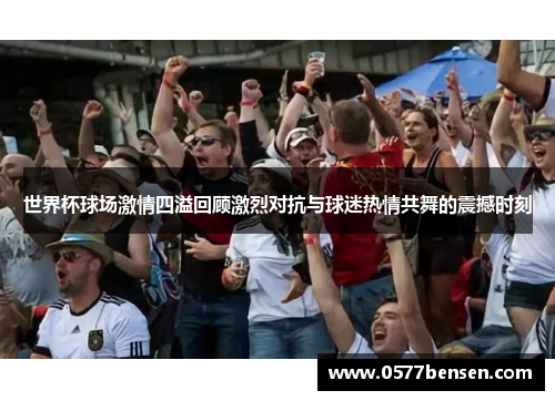 世界杯球场激情四溢回顾激烈对抗与球迷热情共舞的震撼时刻