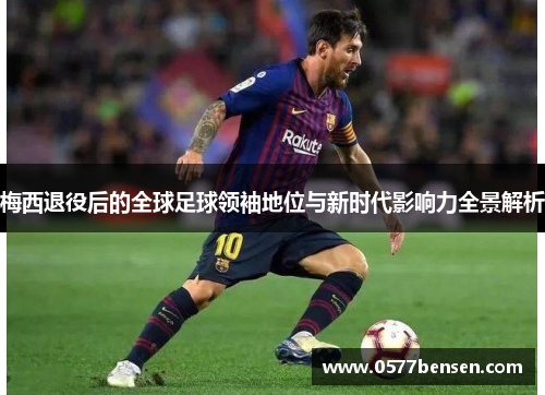 梅西退役后的全球足球领袖地位与新时代影响力全景解析