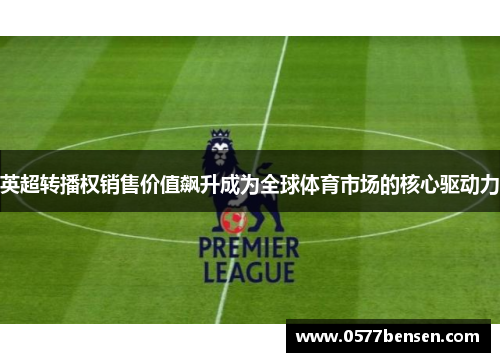 英超转播权销售价值飙升成为全球体育市场的核心驱动力 英超转播权销售价值飙升成为全球体育市场的核心驱动力