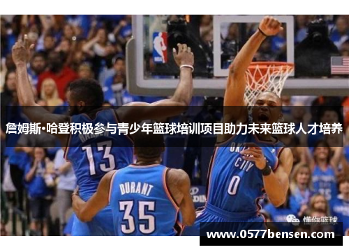 詹姆斯·哈登积极参与青少年篮球培训项目助力未来篮球人才培养