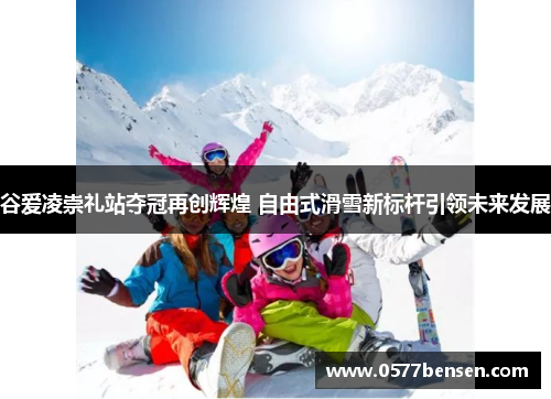 谷爱凌崇礼站夺冠再创辉煌 自由式滑雪新标杆引领未来发展