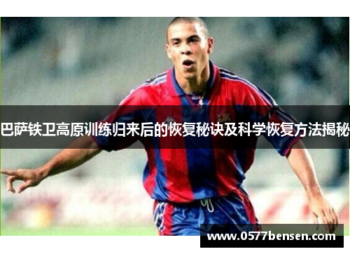 巴萨铁卫高原训练归来后的恢复秘诀及科学恢复方法揭秘