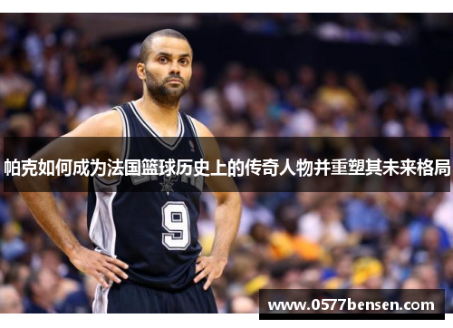 帕克如何成为法国篮球历史上的传奇人物并重塑其未来格局