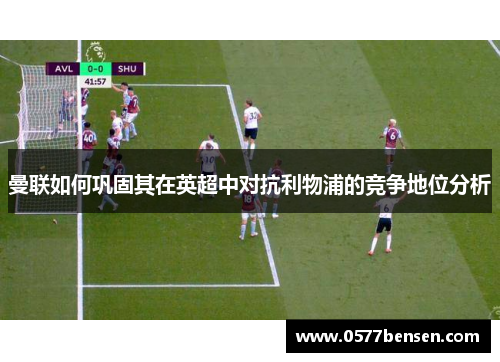曼联如何巩固其在英超中对抗利物浦的竞争地位分析