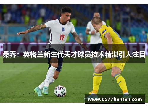 桑乔:英格兰新生代天才球员技术精湛引人注目 桑乔:英格兰新生代天才球员技术精湛引人注目