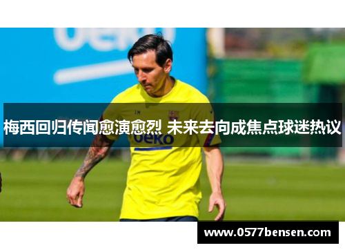 梅西回归传闻愈演愈烈 未来去向成焦点球迷热议