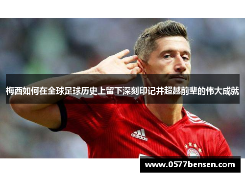 梅西如何在全球足球历史上留下深刻印记并超越前辈的伟大成就 梅西如何在全球足球历史上留下深刻印记并超越前辈的伟大成就